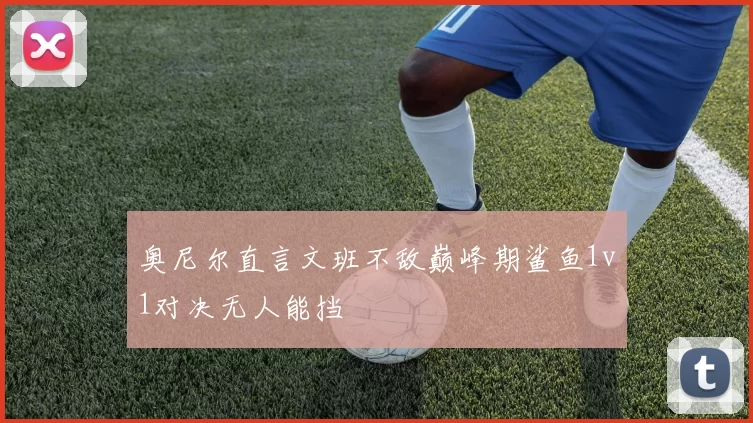 奥尼尔直言文班不敌巅峰期鲨鱼1v1对决无人能挡